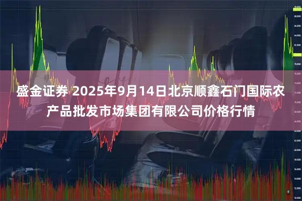 盛金证券 2025年9月14日北京顺鑫石门国际农产品批发市场集团有限公司价格行情