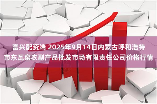 富兴配资端 2025年9月14日内蒙古呼和浩特市东瓦窑农副产品批发市场有限责任公司价格行情