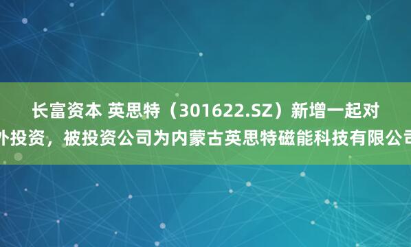 长富资本 英思特（301622.SZ）新增一起对外投资，被投资公司为内蒙古英思特磁能科技有限公司