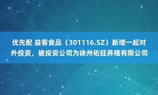 优先配 益客食品（301116.SZ）新增一起对外投资，被投资公司为徐州佑旺养殖有限公司