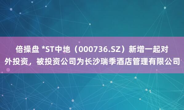倍操盘 *ST中地（000736.SZ）新增一起对外投资，被投资公司为长沙瑞季酒店管理有限公司