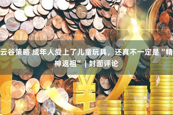 云谷策略 成年人爱上了儿童玩具，还真不一定是“精神返祖” | 封面评论