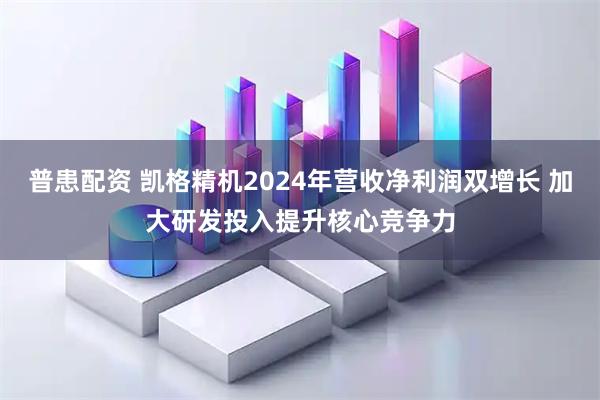 普患配资 凯格精机2024年营收净利润双增长 加大研发投入提升核心竞争力