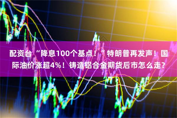 配资台 “降息100个基点！”特朗普再发声！国际油价涨超4%！铸造铝合金期货后市怎么走？
