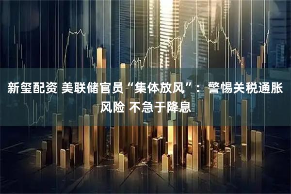 新玺配资 美联储官员“集体放风”：警惕关税通胀风险 不急于降息