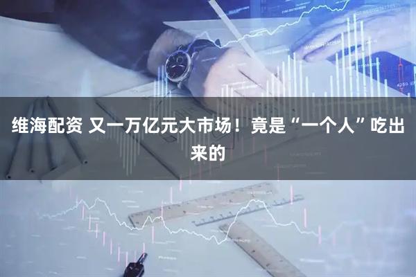 维海配资 又一万亿元大市场！竟是“一个人”吃出来的