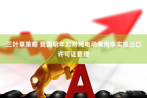 三叶草策略 我国明年起对纯电动乘用车实施出口许可证管理