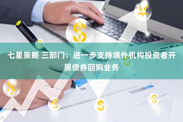 七星策略 三部门：进一步支持境外机构投资者开展债券回购业务