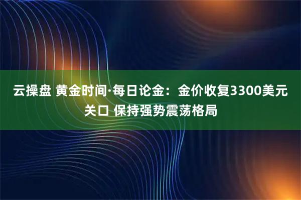 云操盘 黄金时间·每日论金：金价收复3300美元关口 保持强势震荡格局