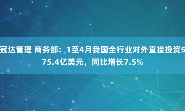 冠达管理 商务部：1至4月我国全行业对外直接投资575.4亿美元，同比增长7.5%