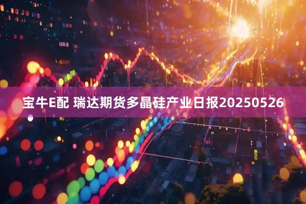 宝牛E配 瑞达期货多晶硅产业日报20250526