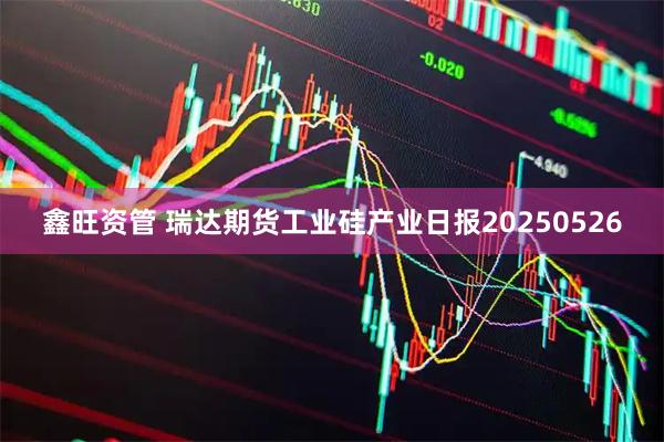鑫旺资管 瑞达期货工业硅产业日报20250526