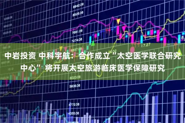 中岩投资 中科宇航：合作成立“太空医学联合研究中心” 将开展太空旅游临床医学保障研究