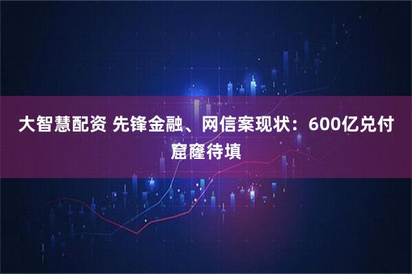 大智慧配资 先锋金融、网信案现状：600亿兑付窟窿待填