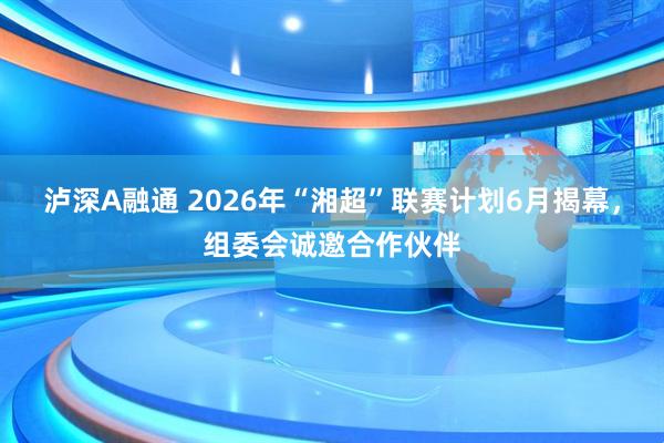 泸深A融通 2026年“湘超”联赛计划6月揭幕,组委会诚邀合作伙伴