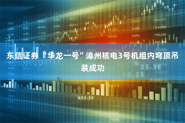 东信证券 “华龙一号”漳州核电3号机组内穹顶吊装成功