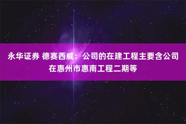 永华证券 德赛西威：公司的在建工程主要含公司在惠州市惠南工程二期等