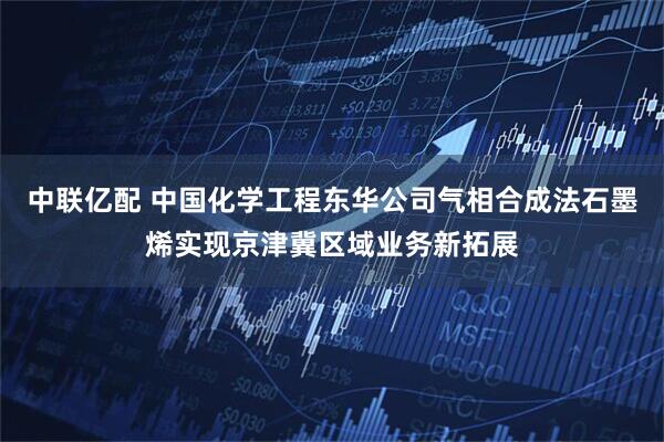 中联亿配 中国化学工程东华公司气相合成法石墨烯实现京津冀区域业务新拓展