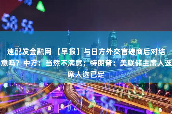 速配发金融网 【早报】与日方外交官磋商后对结果满意吗?中方:当然不满意;特朗普:美联储主席人选已定