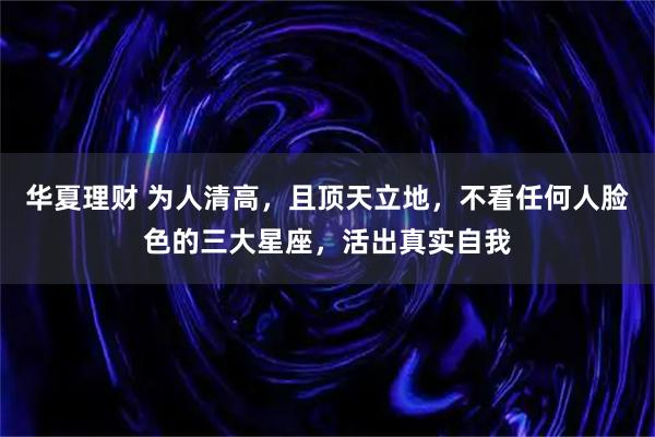 华夏理财 为人清高,且顶天立地,不看任何人脸色的三大星座,活出真实自我